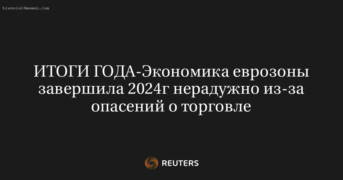 ИТОГИ ГОДА-Экономика еврозоны завершила 2024г нерадужно из-за опасений о торговле