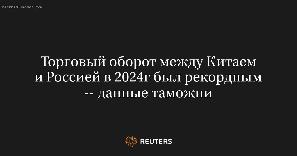 Торговый оборот между Китаем и Россией в 2024г был рекордным -- данные таможни