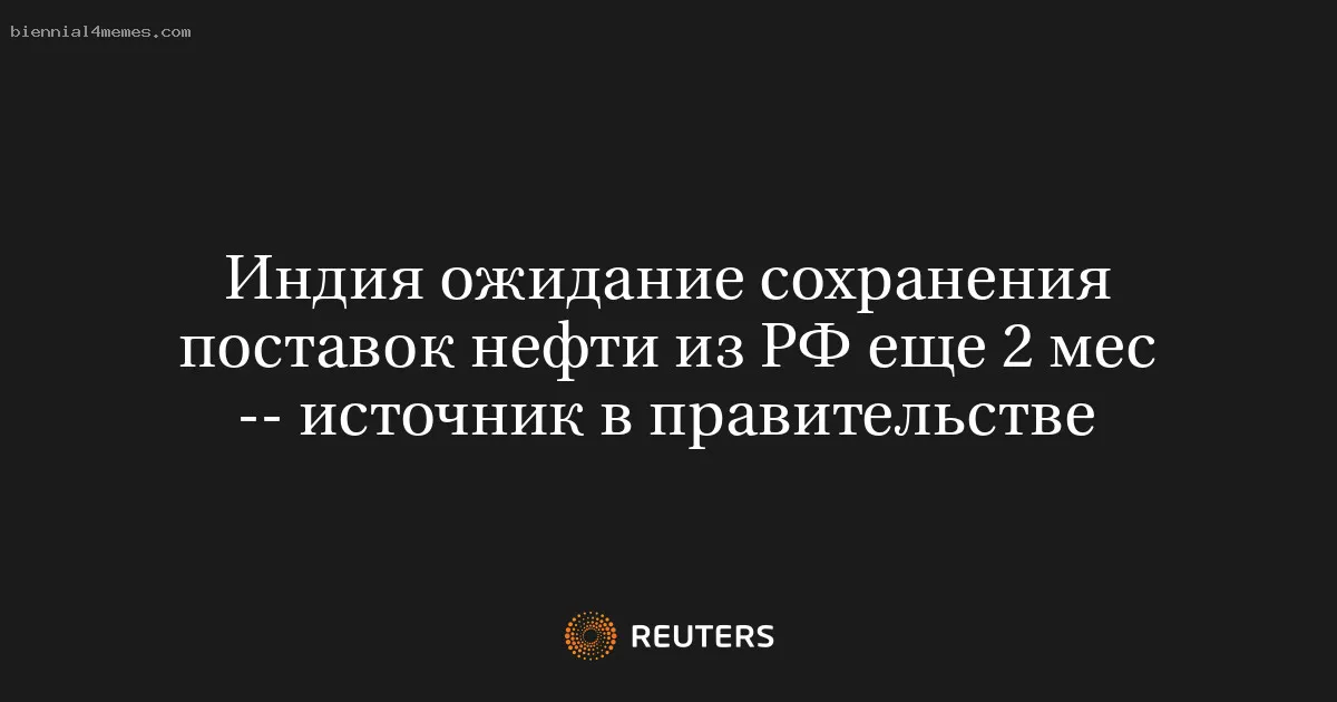 Индия ожидание сохранения поставок нефти из РФ еще 2 мес -- источник в правительстве