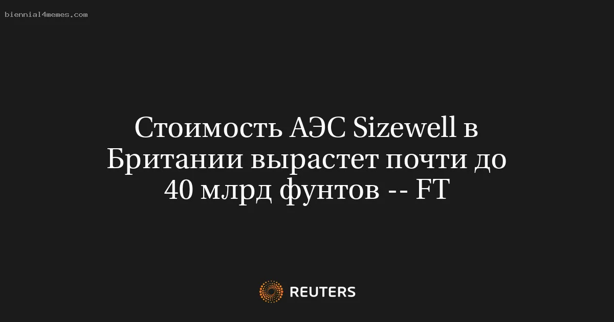 Стоимость АЭС Sizewell в Британии вырастет почти до 40 млрд фунтов -- FT