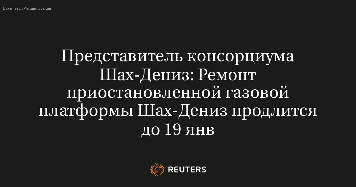 Представитель консорциума Шах-Дениз: Ремонт приостановленной газовой платформы Шах-Дениз продлится до 19 янв