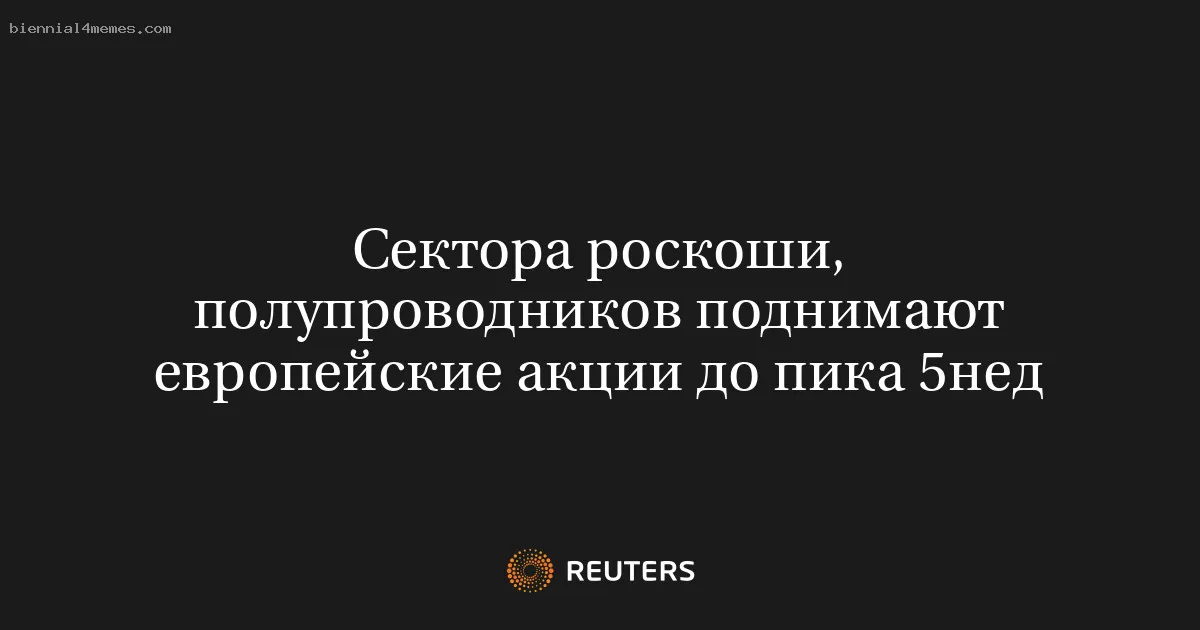 Сектора роскоши, полупроводников поднимают европейские акции до пика 5нед