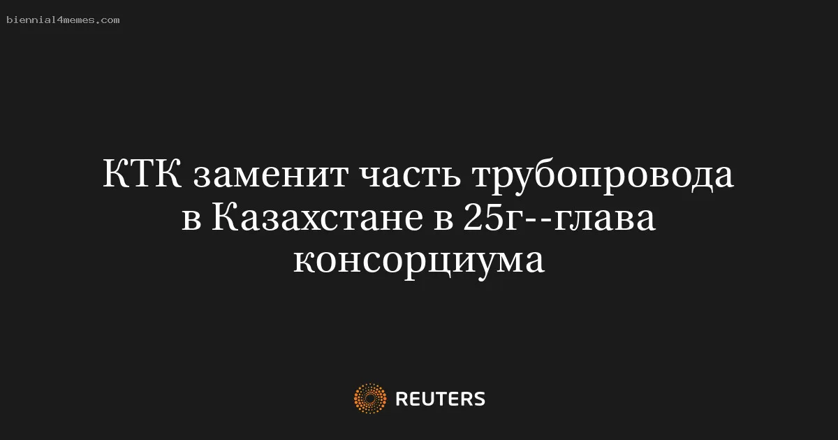 КТК заменит часть трубопровода в Казахстане в 25г--глава консорциума