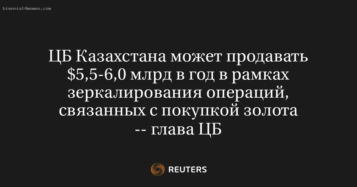 ЦБ Казахстана может продавать $5,5-6,0 млрд в год в рамках зеркалирования операций, связанных с покупкой золота -- глава ЦБ