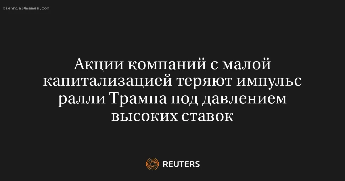 Акции компаний с малой капитализацией теряют импульс ралли Трампа под давлением высоких ставок