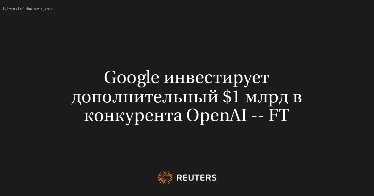 Google инвестирует дополнительный $1 млрд в конкурента OpenAI -- FT