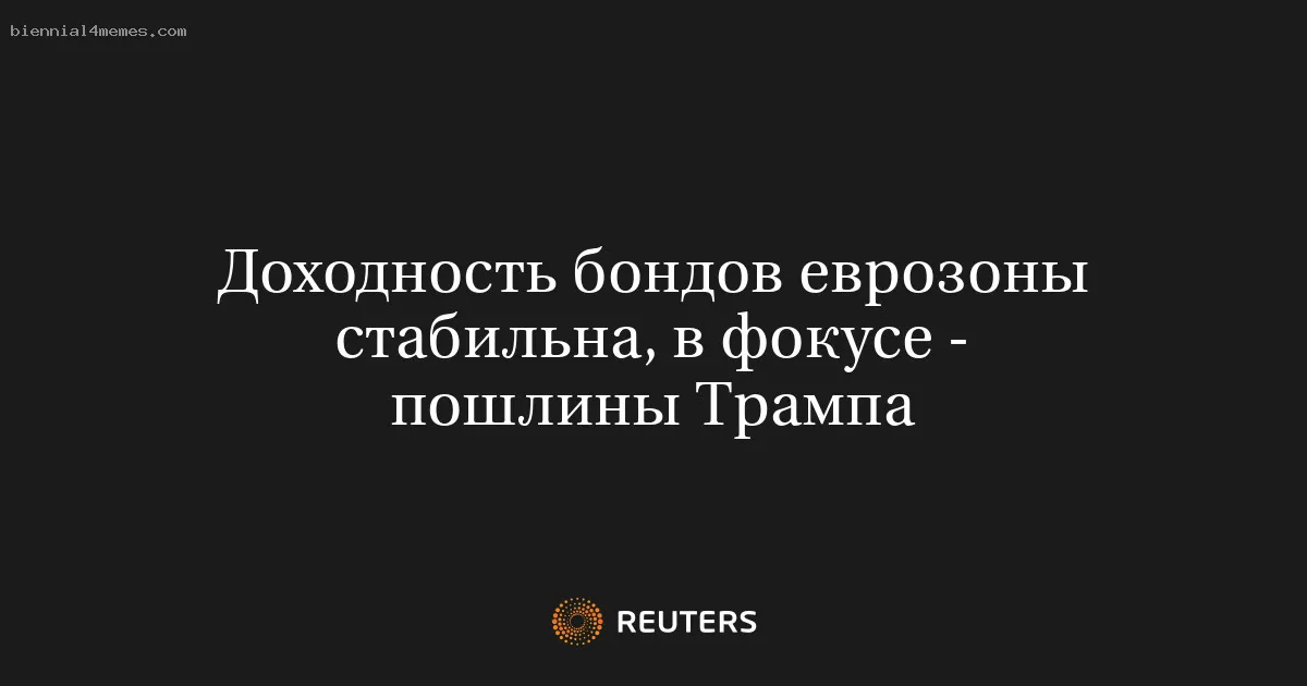 Доходность бондов еврозоны стабильна, в фокусе - пошлины Трампа