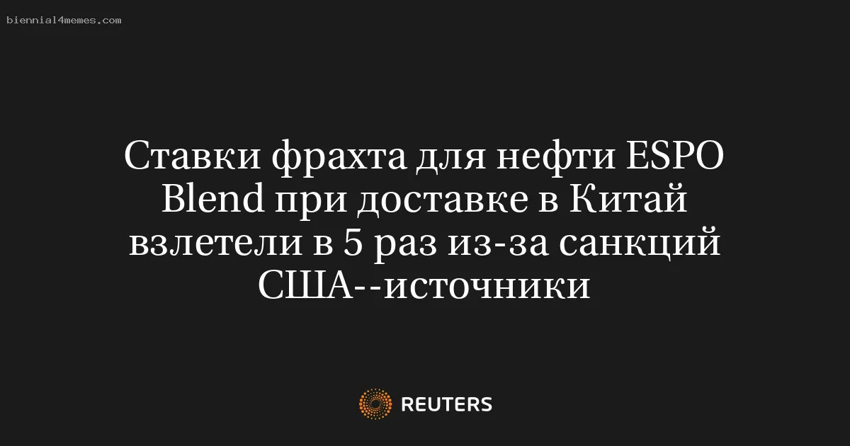 Ставки фрахта для нефти ESPO Blend при доставке в Китай взлетели в 5 раз из-за санкций США--источники