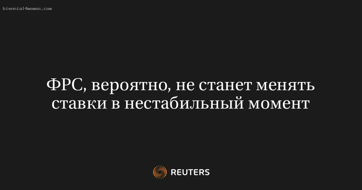 ФРС, вероятно, не станет менять ставки в нестабильный момент