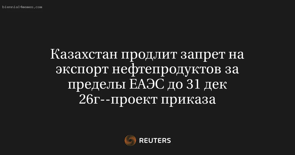 
								Казахстан продлит запрет на экспорт нефтепродуктов за пределы ЕАЭС до 31 дек 26г--проект приказа			